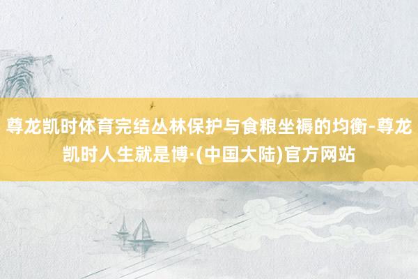 尊龙凯时体育完结丛林保护与食粮坐褥的均衡-尊龙凯时人生就是博·(中国大陆)官方网站