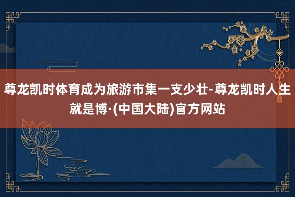 尊龙凯时体育成为旅游市集一支少壮-尊龙凯时人生就是博·(中国大陆)官方网站
