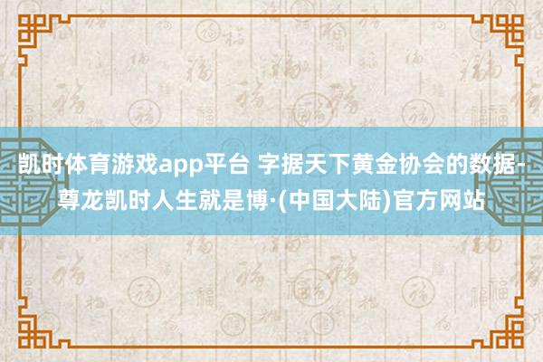 凯时体育游戏app平台 字据天下黄金协会的数据-尊龙凯时人生就是博·(中国大陆)官方网站