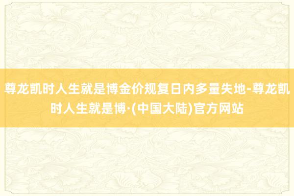 尊龙凯时人生就是博金价规复日内多量失地-尊龙凯时人生就是博·(中国大陆)官方网站