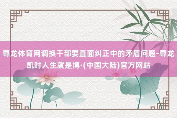 尊龙体育网调换干部要直面纠正中的矛盾问题-尊龙凯时人生就是博·(中国大陆)官方网站