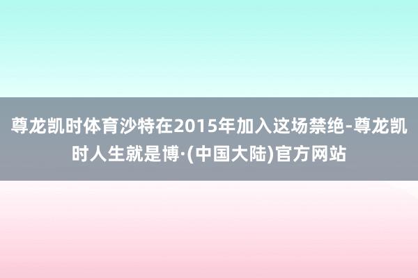 尊龙凯时体育沙特在2015年加入这场禁绝-尊龙凯时人生就是博·(中国大陆)官方网站
