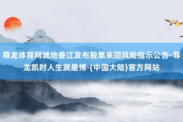 尊龙体育网城地香江发布股票来回风险指示公告-尊龙凯时人生就是博·(中国大陆)官方网站