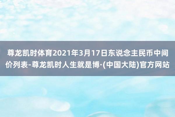 尊龙凯时体育2021年3月17日东说念主民币中间价列表-尊龙凯时人生就是博·(中国大陆)官方网站