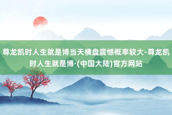 尊龙凯时人生就是博当天横盘震憾概率较大-尊龙凯时人生就是博·(中国大陆)官方网站