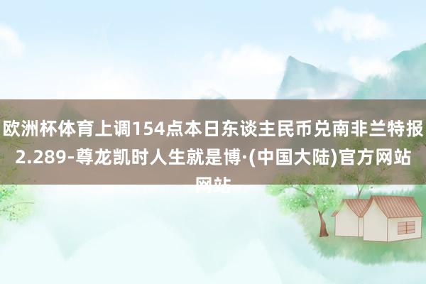 欧洲杯体育上调154点本日东谈主民币兑南非兰特报2.289-尊龙凯时人生就是博·(中国大陆)官方网站