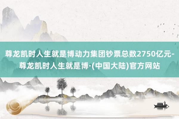 尊龙凯时人生就是博动力集团钞票总数2750亿元-尊龙凯时人生就是博·(中国大陆)官方网站