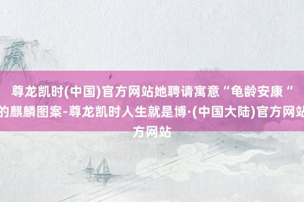 尊龙凯时(中国)官方网站她聘请寓意“龟龄安康“的麒麟图案-尊龙凯时人生就是博·(中国大陆)官方网站