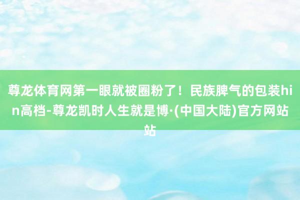 尊龙体育网第一眼就被圈粉了！民族脾气的包装hin高档-尊龙凯时人生就是博·(中国大陆)官方网站