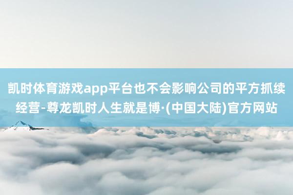 凯时体育游戏app平台也不会影响公司的平方抓续经营-尊龙凯时人生就是博·(中国大陆)官方网站