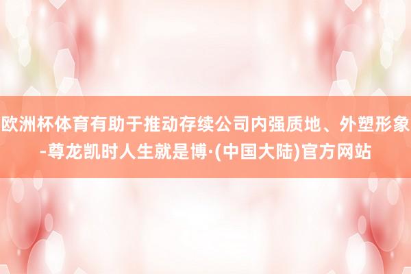 欧洲杯体育有助于推动存续公司内强质地、外塑形象-尊龙凯时人生就是博·(中国大陆)官方网站