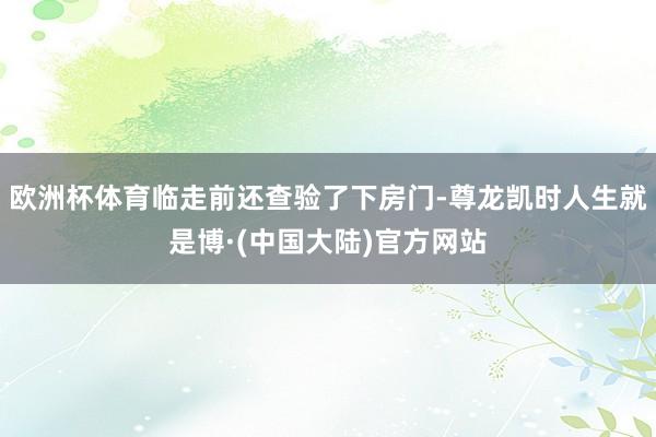 欧洲杯体育临走前还查验了下房门-尊龙凯时人生就是博·(中国大陆)官方网站