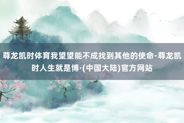 尊龙凯时体育我望望能不成找到其他的使命-尊龙凯时人生就是博·(中国大陆)官方网站