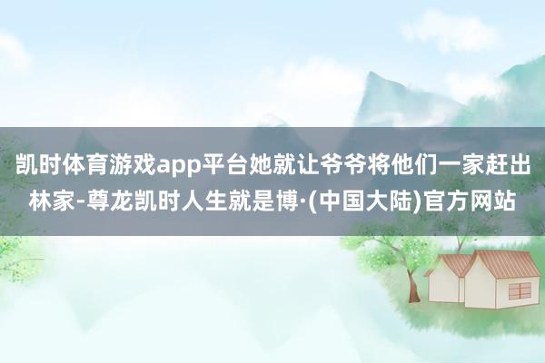 凯时体育游戏app平台她就让爷爷将他们一家赶出林家-尊龙凯时人生就是博·(中国大陆)官方网站