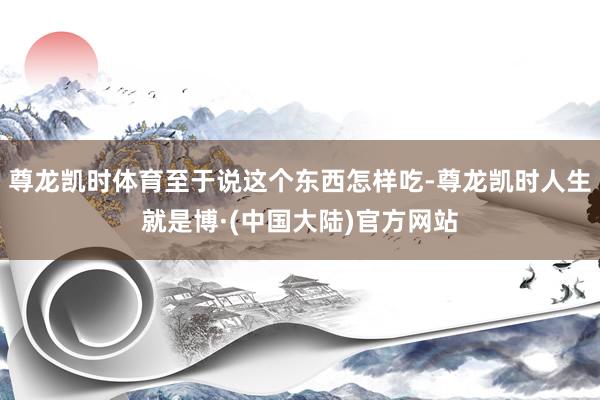尊龙凯时体育至于说这个东西怎样吃-尊龙凯时人生就是博·(中国大陆)官方网站