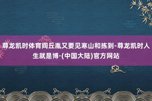尊龙凯时体育阎丘胤又要见寒山和拣到-尊龙凯时人生就是博·(中国大陆)官方网站