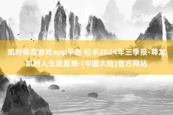 凯时体育游戏app平台 松手2024年三季报-尊龙凯时人生就是博·(中国大陆)官方网站