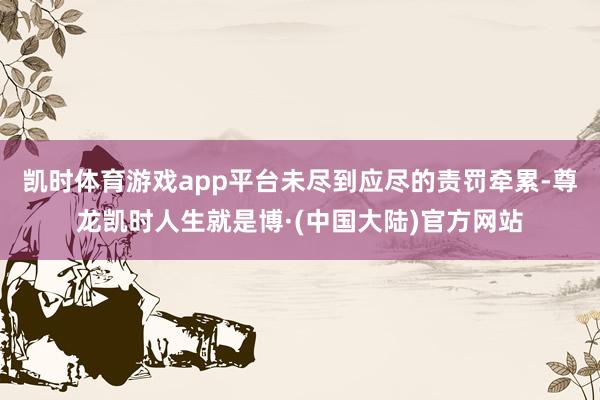 凯时体育游戏app平台未尽到应尽的责罚牵累-尊龙凯时人生就是博·(中国大陆)官方网站