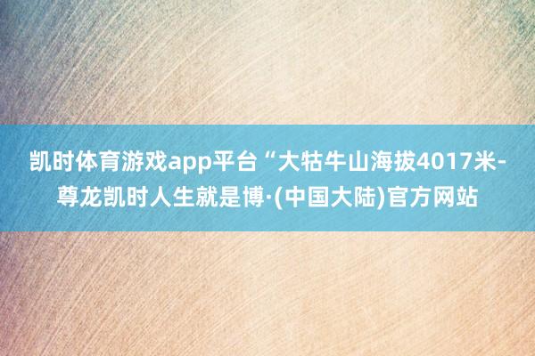凯时体育游戏app平台“大牯牛山海拔4017米-尊龙凯时人生就是博·(中国大陆)官方网站