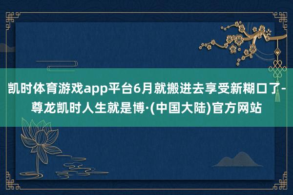 凯时体育游戏app平台6月就搬进去享受新糊口了-尊龙凯时人生就是博·(中国大陆)官方网站