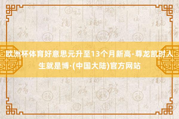 欧洲杯体育好意思元升至13个月新高-尊龙凯时人生就是博·(中国大陆)官方网站