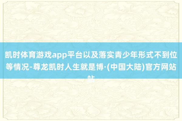 凯时体育游戏app平台以及落实青少年形式不到位等情况-尊龙凯时人生就是博·(中国大陆)官方网站