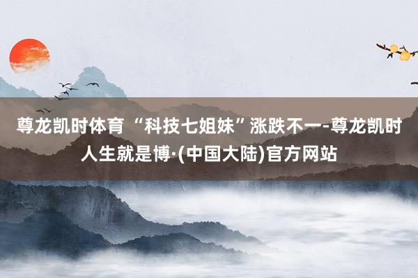 尊龙凯时体育 　　“科技七姐妹”涨跌不一-尊龙凯时人生就是博·(中国大陆)官方网站