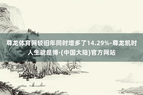 尊龙体育网较旧年同时增多了14.29%-尊龙凯时人生就是博·(中国大陆)官方网站
