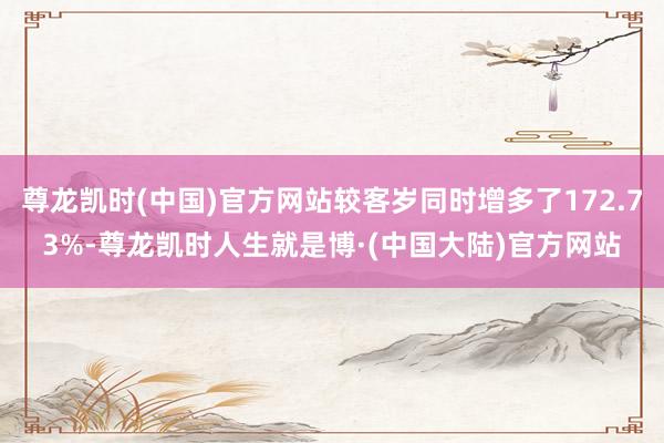 尊龙凯时(中国)官方网站较客岁同时增多了172.73%-尊龙凯时人生就是博·(中国大陆)官方网站
