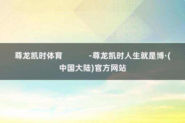 尊龙凯时体育            -尊龙凯时人生就是博·(中国大陆)官方网站