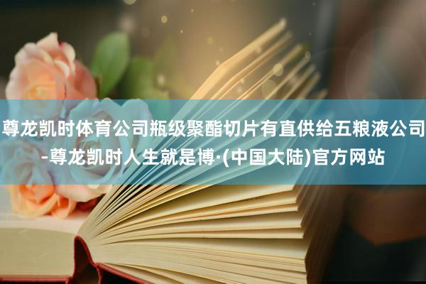 尊龙凯时体育公司瓶级聚酯切片有直供给五粮液公司-尊龙凯时人生就是博·(中国大陆)官方网站