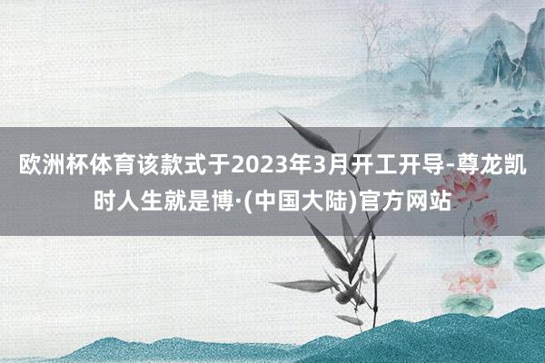 欧洲杯体育该款式于2023年3月开工开导-尊龙凯时人生就是博·(中国大陆)官方网站