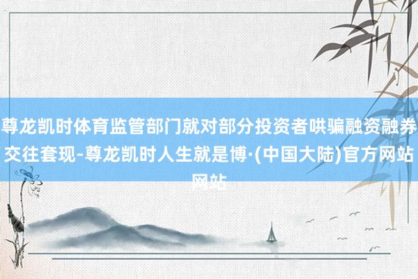 尊龙凯时体育监管部门就对部分投资者哄骗融资融券交往套现-尊龙凯时人生就是博·(中国大陆)官方网站