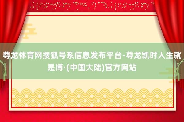 尊龙体育网搜狐号系信息发布平台-尊龙凯时人生就是博·(中国大陆)官方网站
