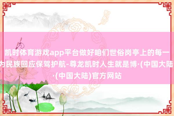 凯时体育游戏app平台做好咱们世俗岗亭上的每一件事就是为民族回应保驾护航-尊龙凯时人生就是博·(中国大陆)官方网站