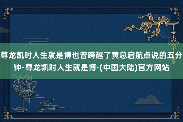 尊龙凯时人生就是博也曾跨越了黄总启航点说的五分钟-尊龙凯时人生就是博·(中国大陆)官方网站