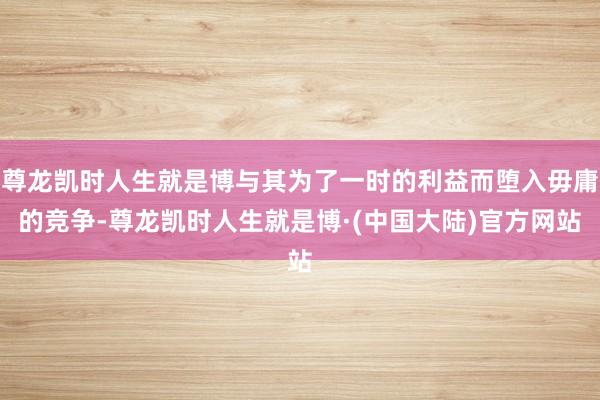尊龙凯时人生就是博与其为了一时的利益而堕入毋庸的竞争-尊龙凯时人生就是博·(中国大陆)官方网站
