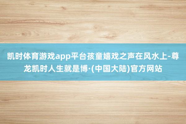 凯时体育游戏app平台孩童嬉戏之声在风水上-尊龙凯时人生就是博·(中国大陆)官方网站