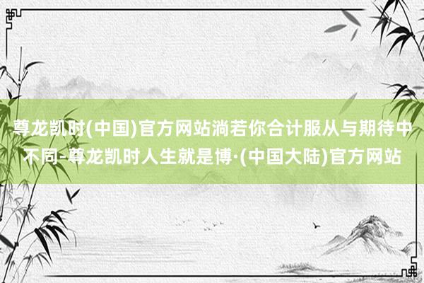 尊龙凯时(中国)官方网站淌若你合计服从与期待中不同-尊龙凯时人生就是博·(中国大陆)官方网站