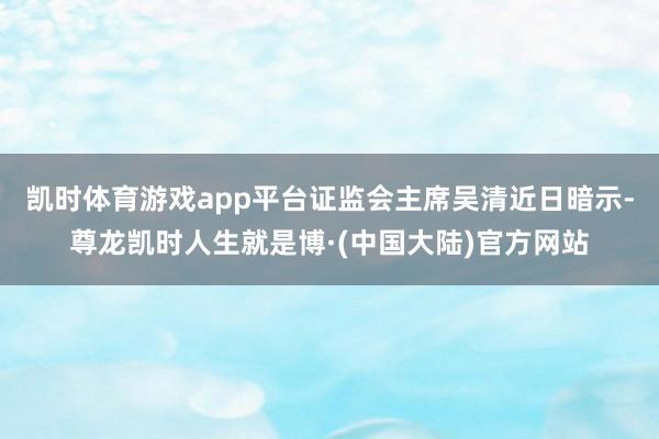 凯时体育游戏app平台证监会主席吴清近日暗示-尊龙凯时人生就是博·(中国大陆)官方网站