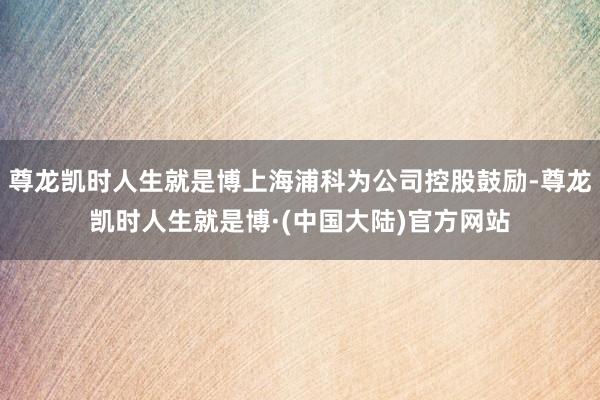 尊龙凯时人生就是博上海浦科为公司控股鼓励-尊龙凯时人生就是博·(中国大陆)官方网站