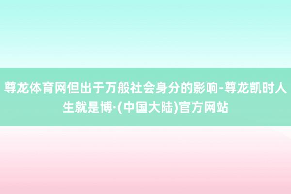 尊龙体育网但出于万般社会身分的影响-尊龙凯时人生就是博·(中国大陆)官方网站