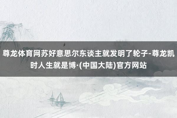 尊龙体育网苏好意思尔东谈主就发明了轮子-尊龙凯时人生就是博·(中国大陆)官方网站