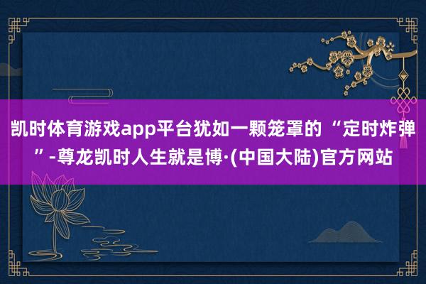 凯时体育游戏app平台犹如一颗笼罩的 “定时炸弹”-尊龙凯时人生就是博·(中国大陆)官方网站