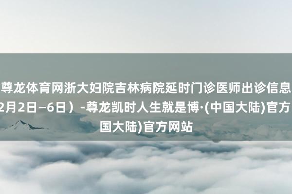 尊龙体育网浙大妇院吉林病院延时门诊医师出诊信息（12月2日—6日）-尊龙凯时人生就是博·(中国大陆)官方网站