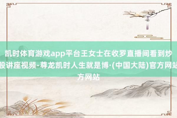凯时体育游戏app平台王女士在收罗直播间看到炒股讲座视频-尊龙凯时人生就是博·(中国大陆)官方网站