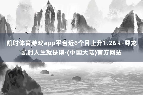 凯时体育游戏app平台近6个月上升1.26%-尊龙凯时人生就是博·(中国大陆)官方网站