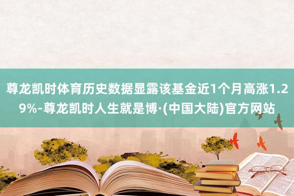 尊龙凯时体育历史数据显露该基金近1个月高涨1.29%-尊龙凯时人生就是博·(中国大陆)官方网站