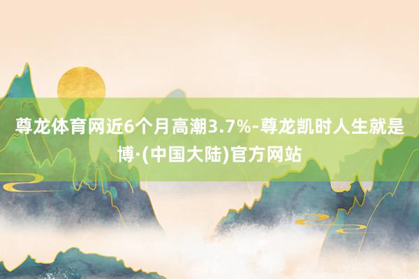 尊龙体育网近6个月高潮3.7%-尊龙凯时人生就是博·(中国大陆)官方网站