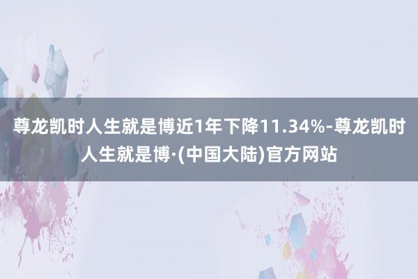 尊龙凯时人生就是博近1年下降11.34%-尊龙凯时人生就是博·(中国大陆)官方网站